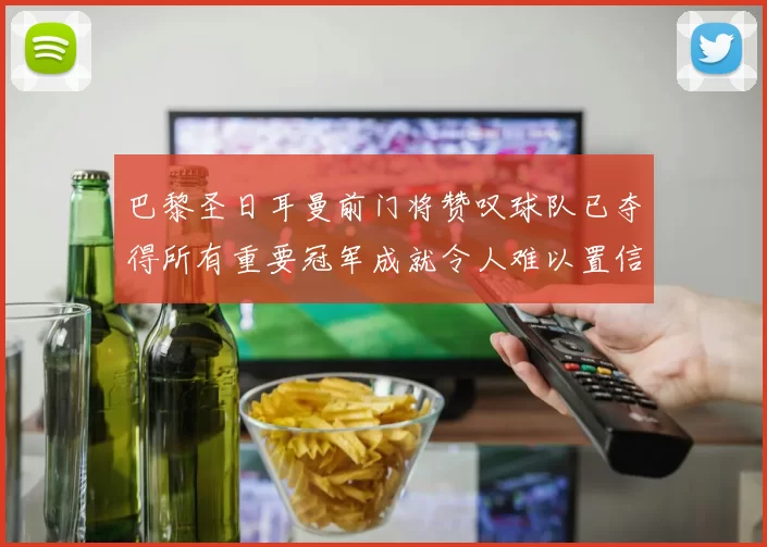 巴黎圣日耳曼前门将赞叹球队已夺得所有重要冠军成就令人难以置信
