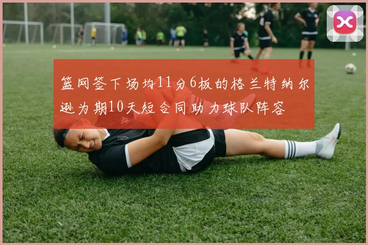 篮网签下场均11分6板的格兰特纳尔逊为期10天短合同助力球队阵容