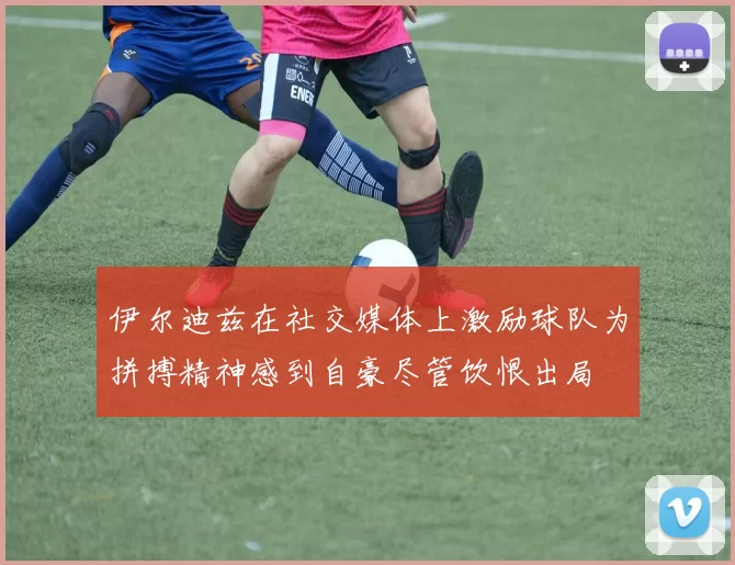 伊尔迪兹在社交媒体上激励球队为拼搏精神感到自豪尽管饮恨出局