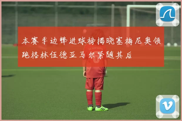 本赛季边锋进球榜揭晓塞梅尼奥领跑格林伍德亚马尔紧随其后