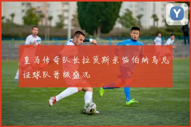 皇马传奇队长拉莫斯亲临伯纳乌见证球队晋级盛况