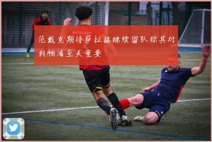 范戴克期待萨拉赫继续留队称其对利物浦至关重要