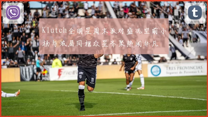 Klutch全明星周末派对盛况空前小杨与浓眉同框众星齐聚热闹非凡