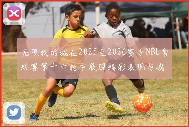 无限我的城在2025至2026赛季NBL常规赛第十六轮中展现精彩表现与战术分析