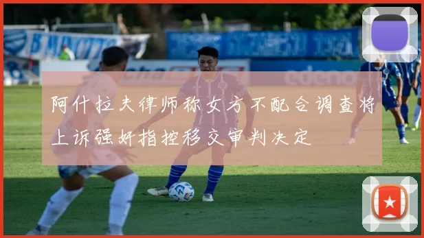 阿什拉夫律师称女方不配合调查将上诉强奸指控移交审判决定