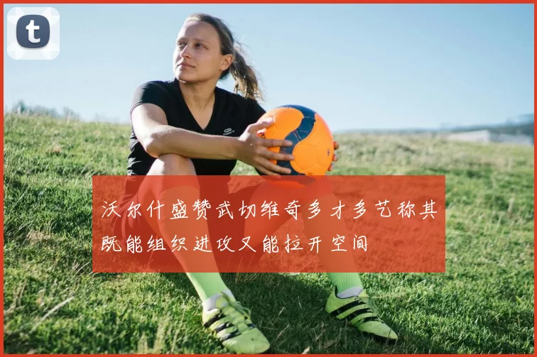 沃尔什盛赞武切维奇多才多艺称其既能组织进攻又能拉开空间