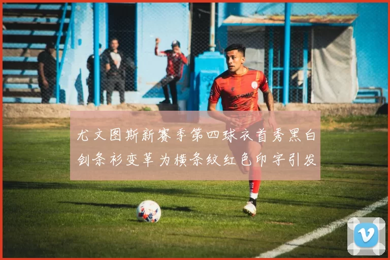 尤文图斯新赛季第四球衣首秀黑白剑条衫变革为横条纹红色印字引发关注