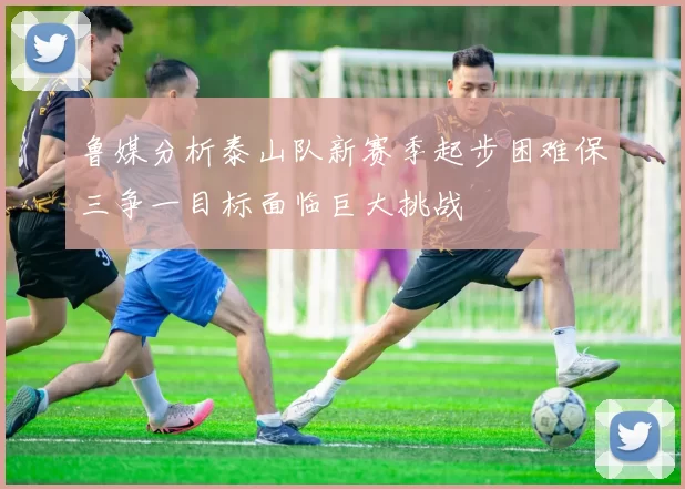 鲁媒分析泰山队新赛季起步困难保三争一目标面临巨大挑战