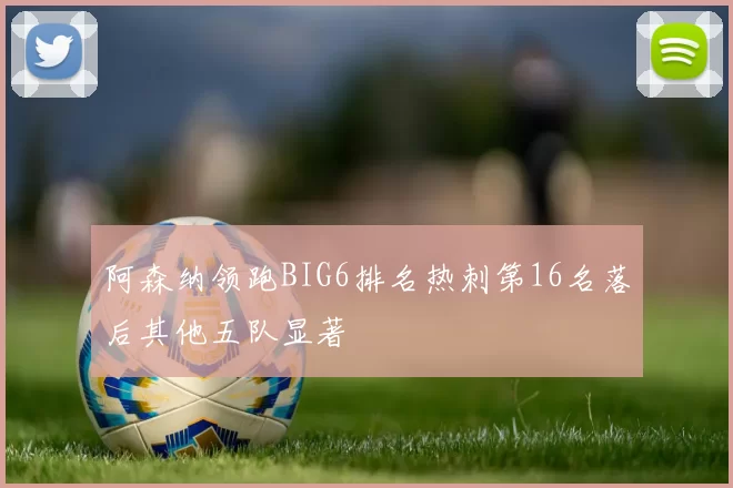 阿森纳领跑BIG6排名热刺第16名落后其他五队显著