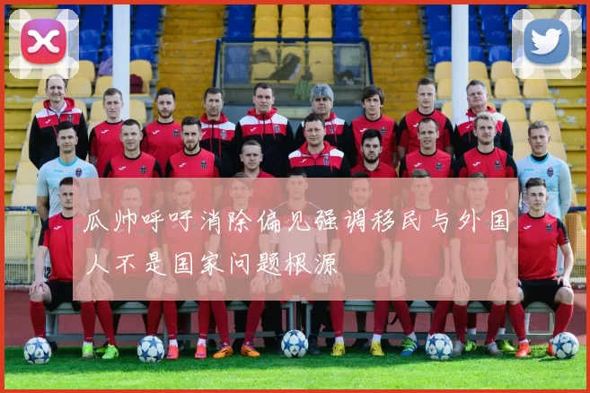瓜帅呼吁消除偏见强调移民与外国人不是国家问题根源