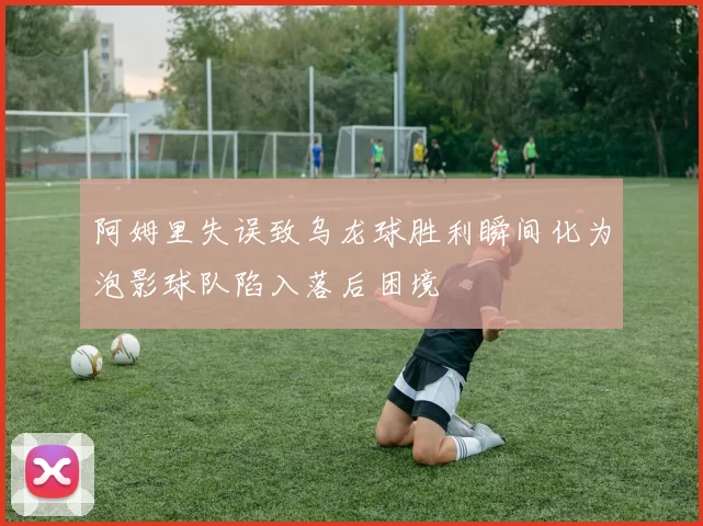 阿姆里失误致乌龙球胜利瞬间化为泡影球队陷入落后困境