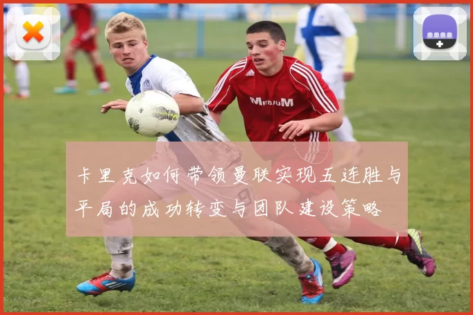 卡里克如何带领曼联实现五连胜与平局的成功转变与团队建设策略