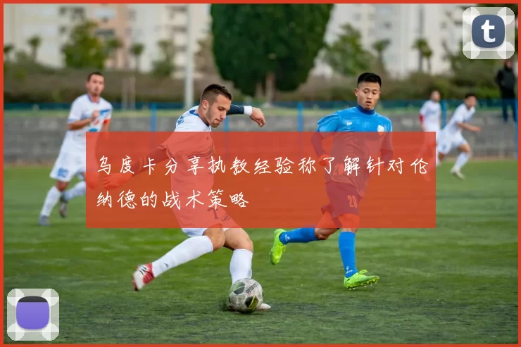 乌度卡分享执教经验称了解针对伦纳德的战术策略