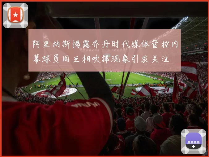 阿里纳斯揭露乔丹时代媒体管控内幕球员间互相吹捧现象引发关注