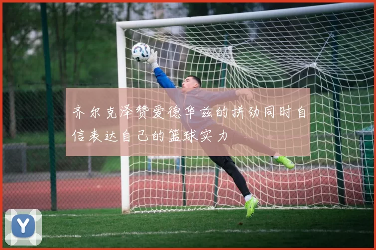 齐尔克泽赞爱德华兹的拼劲同时自信表达自己的篮球实力