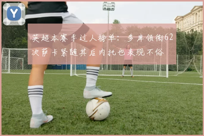 英超本赛季过人榜单：多库领衔62次萨卡紧随其后内托也表现不俗