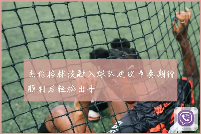 杰伦格林谈融入球队进攻节奏期待顺利后轻松出手