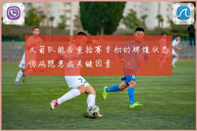 火箭队能否重拾赛季初的辉煌状态伤病隐患成关键因素