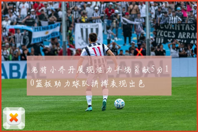 老将小乔丹展现活力半场贡献5分10篮板助力球队拼搏表现出色