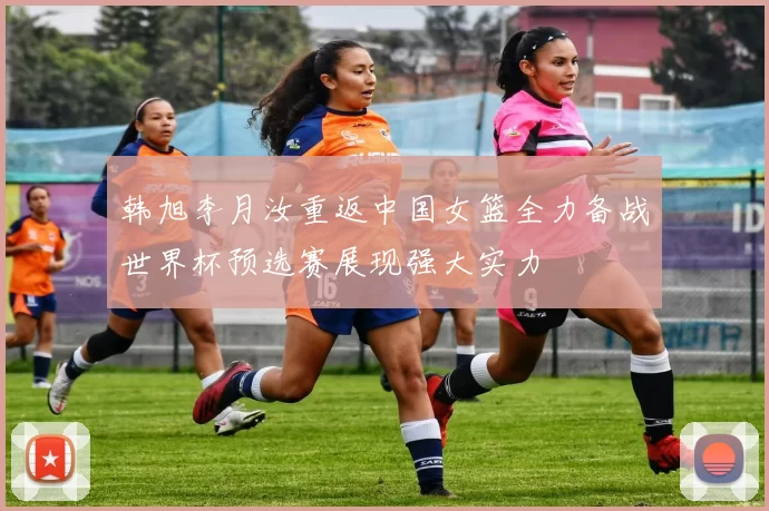 韩旭李月汝重返中国女篮全力备战世界杯预选赛展现强大实力
