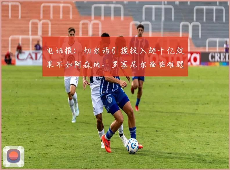 电讯报：切尔西引援投入超十亿效果不如阿森纳，罗塞尼尔面临难题