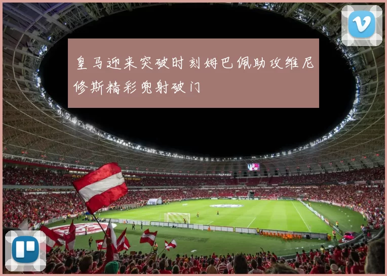 皇马迎来突破时刻姆巴佩助攻维尼修斯精彩兜射破门