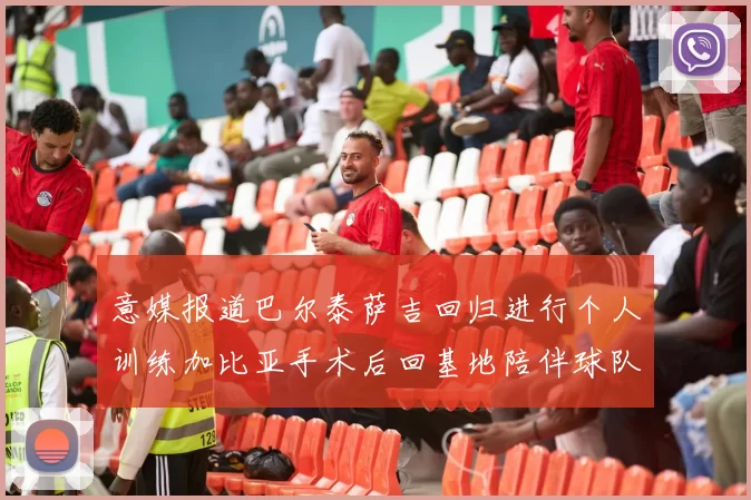 意媒报道巴尔泰萨吉回归进行个人训练加比亚手术后回基地陪伴球队恢复状态
