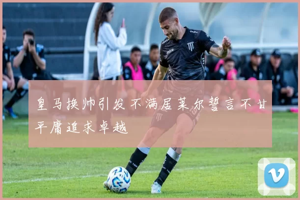 皇马换帅引发不满居莱尔誓言不甘平庸追求卓越