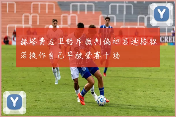 赫塔费后卫怒斥裁判偏袒吕迪格称若换作自己早被禁赛十场
